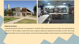 Reseña de su historia: 
La Escuela de Educación Técnica N°1 fue inaugurada el 1° de abril de 1949 y comenzó a funcionar en el edificio de la calle Aristóbulo del 
Valle 532. En 1964 se traslada a Goyena 636, aunque se siguieron utilizando las instalaciones de del Valle y en el año 1991 se deja 
inaugurado el edificio nuevo en el Acceso Güemes, donde funciona hasta la actualidad, contando siempre con una residencia estudiantil. 
 