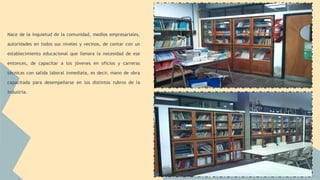 Nace de la inquietud de la comunidad, medios empresariales, 
autoridades en todos sus niveles y vecinos, de contar con un 
establecimiento educacional que llenara la necesidad de ese 
entonces, de capacitar a los jóvenes en oficios y carreras 
técnicas con salida laboral inmediata, es decir, mano de obra 
capacitada para desempeñarse en los distintos rubros de la 
industria. 
 