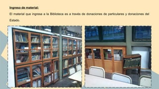 Ingreso de material: 
El material que ingresa a la Biblioteca es a través de donaciones de particulares y donaciones del 
Estado. 
 