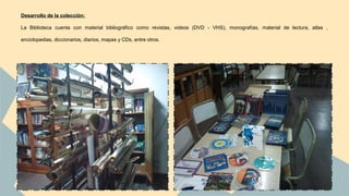 Desarrollo de la colección: 
La Biblioteca cuenta con material bibliográfico como revistas, videos (DVD - VHS), monografías, material de lectura, atlas , 
enciclopedias, diccionarios, diarios, mapas y CDs, entre otros. 
 