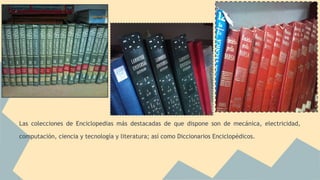 Las colecciones de Enciclopedias más destacadas de que dispone son de mecánica, electricidad, 
computación, ciencia y tecnología y literatura; así como Diccionarios Enciclopédicos. 
 