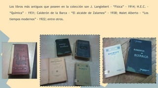 Los libros más antiguos que poseen en la colección son J. Langlebert - “Física” - 1914; H.E.C. - 
“Química” - 1931; Calderón de la Barca - “El alcalde de Zalamea” - 1938; Malet Alberto - “Los 
tiempos modernos” - 1922; entre otros. 
 