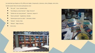 Los materiales que dispone en CD y DVD son de Inglés, Computación, Literatura, Libros, Biología, entre otros. 
También poseen libros de autores pehuajenses como: 
● “De a pie” - Coria, Humberto Raúl. 
● “Una diáspora y otras historias” - Roger, Horacio F. 
● “Señales de una causa personal” - Giannuzzi, Joaquín O. 
● “Estero profundo” - Guglielmino, Osvaldo. 
● “Nomenclatura para las calles” - Hernández, Rafael. 
● “Aleteos” - Hansen, Raúl. 
● “Relatos” - Roger, Horacios. 
● Entre otros. 
 