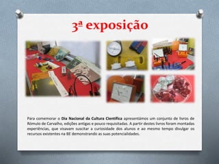 3ª exposição
Para comemorar o Dia Nacional da Cultura Científica apresentámos um conjunto de livros de
Rómulo de Carvalho, edições antigas e pouco requisitadas. A partir destes livros foram montadas
experiências, que visavam suscitar a curiosidade dos alunos e ao mesmo tempo divulgar os
recursos existentes na BE demonstrando as suas potencialidades.
 