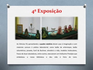 4ª Exposição
As Ciências FQ aproveitando a quadra natalícia deram asas à imaginação e com
materiais comuns à prática laboratorial, como balão de erlenmeyer, balão
volumétrico, proveta, funil de Buchner, almofariz e mão, modelos moleculares,
frasco de duas tubuladuras, entre outros, executaram um lindíssimo Presépio que
embelezou a nossa biblioteca e deu vida à Feira do Livro.
 