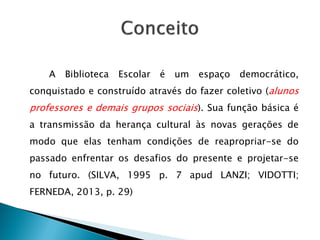 A Biblioteca Escolar é um espaço democrático,
conquistado e construído através do fazer coletivo (alunos
professores e demais grupos sociais). Sua função básica é
a transmissão da herança cultural às novas gerações de
modo que elas tenham condições de reapropriar-se do
passado enfrentar os desafios do presente e projetar-se
no futuro. (SILVA, 1995 p. 7 apud LANZI; VIDOTTI;
FERNEDA, 2013, p. 29)
 