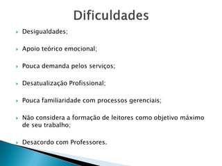  Desigualdades;
 Apoio teórico emocional;
 Pouca demanda pelos serviços;
 Desatualização Profissional;
 Pouca familiaridade com processos gerenciais;
 Não considera a formação de leitores como objetivo máximo
de seu trabalho;
 Desacordo com Professores.
 