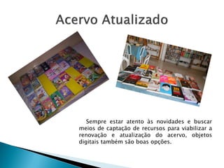 Sempre estar atento às novidades e buscar
meios de captação de recursos para viabilizar a
renovação e atualização do acervo, objetos
digitais também são boas opções.
 