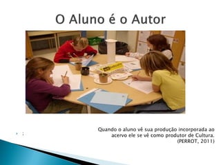  ;
Quando o aluno vê sua produção incorporada ao
acervo ele se vê como produtor de Cultura.
(PERROT, 2011)
 