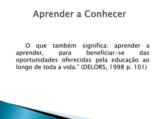 O que também significa: aprender a
aprender, para beneficiar-se das
oportunidades oferecidas pela educação ao
longo de toda a vida.” (DELORS, 1998 p. 101)
 