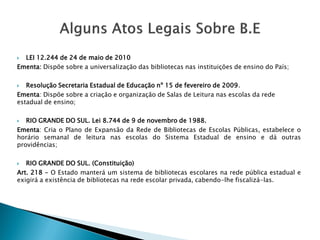  LEI 12.244 de 24 de maio de 2010
Ementa: Dispõe sobre a universalização das bibliotecas nas instituições de ensino do País;
 Resolução Secretaria Estadual de Educação nº 15 de fevereiro de 2009.
Ementa: Dispõe sobre a criação e organização de Salas de Leitura nas escolas da rede
estadual de ensino;
 RIO GRANDE DO SUL. Lei 8.744 de 9 de novembro de 1988.
Ementa: Cria o Plano de Expansão da Rede de Bibliotecas de Escolas Públicas, estabelece o
horário semanal de leitura nas escolas do Sistema Estadual de ensino e dá outras
providências;
 RIO GRANDE DO SUL. (Constituição)
Art. 218 - O Estado manterá um sistema de bibliotecas escolares na rede pública estadual e
exigirá a existência de bibliotecas na rede escolar privada, cabendo-lhe fiscalizá-las.
 
