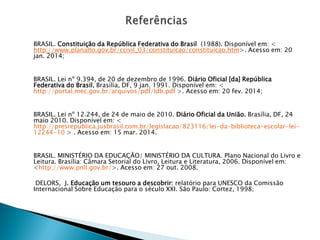 BRASIL. Constituição da República Federativa do Brasil (1988). Disponível em: <
http://www.planalto.gov.br/ccivil_03/constituicao/constituicao.htm>. Acesso em: 20
jan. 2014;
BRASIL. Lei nº 9.394, de 20 de dezembro de 1996. Diário Oficial [da] República
Federativa do Brasil, Brasília, DF, 9 jan. 1991. Disponível em: <
http://portal.mec.gov.br/arquivos/pdf/ldb.pdf >. Acesso em: 20 fev. 2014;
BRASIL. Lei nº 12.244, de 24 de maio de 2010. Diário Oficial da União. Brasília, DF, 24
maio 2010. Disponível em: <
http://presrepublica.jusbrasil.com.br/legislacao/823116/lei-da-biblioteca-escolar-lei-
12244-10 > . Acesso em: 15 mar. 2014.
BRASIL. MINISTÉRIO DA EDUCAÇÃO/ MINISTÉRIO DA CULTURA. Plano Nacional do Livro e
Leitura. Brasília: Câmara Setorial do Livro, Leitura e Literatura, 2006. Disponível em:
<http://www.pnll.gov.br/>. Acesso em: 27 out. 2008.
DELORS, J. Educação um tesouro a descobrir: relatório para UNESCO da Comissão
Internacional Sobre Educação para o século XXI. São Paulo: Cortez, 1998;
 