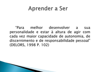 “Para melhor desenvolver a sua
personalidade e estar à altura de agir com
cada vez maior capacidade de autonomia, de
discernimento e de responsabilidade pessoal”
(DELORS, 1998 P. 102)
 
