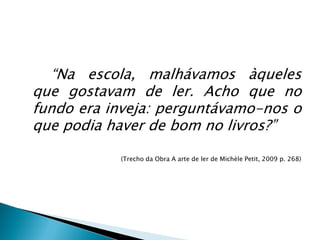 “Na escola, malhávamos àqueles
que gostavam de ler. Acho que no
fundo era inveja: perguntávamo-nos o
que podia haver de bom no livros?”
(Trecho da Obra A arte de ler de Michèle Petit, 2009 p. 268)
 