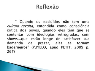 “ Quando os excluídos não tem uma
cultura-revolta, entendida como consciência
crítica dos povos, quando eles têm que se
contentar com ideologias retrógradas, com
shows...que estão longe de satisfazer sua
demanda de prazer, eles se tornam
baderneiros” (PUYELO, apud PETIT, 2009 p.
267)
 