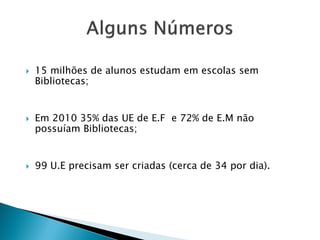  15 milhões de alunos estudam em escolas sem
Bibliotecas;
 Em 2010 35% das UE de E.F e 72% de E.M não
possuíam Bibliotecas;
 99 U.E precisam ser criadas (cerca de 34 por dia).
 