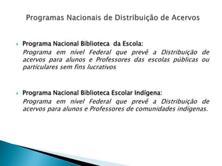  Programa Nacional Biblioteca da Escola:
Programa em nível Federal que prevê a Distribuição de
acervos para alunos e Professores das escolas públicas ou
particulares sem fins lucrativos
 Programa Nacional Biblioteca Escolar Indígena:
Programa em nível Federal que prevê a Distribuição de
acervos para alunos e Professores de comunidades indígenas.
 