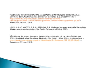 FEDERAÇÃO INTERNACIONAL DAS ASSOCIAÇÕES E INSTITUIÇÕES BIBLIOTECÁRIAS.
Diretrizes da IFLA/UNESCO para bibliotecas escolares. [S.l]. Disponível em: <
http://www.ifla.org/files/assets/school-libraries-resource-
centers/publications/school-library-guidelines/school-library-guidelines-pt.pdf>
Acesso em: 16 mar. 2014.
LANZI, L. A. C; VIDOTTI, S. B. G.; FERNEDA, E. A biblioteca escolar e a geração de nativos
digitais: construindo relações. São Paulo: Cultura Acadêmica, 2013.
SÃO PAULO. Secretaria de Estado da Educação. Resolução 15, de 18 de fevereiro de
2009. Diário Oficial do Estado de São Paulo. São Paulo, 18 fev. 2009. Disponível em: <
http://www.crmariocovas.sp.gov.br/Downloads/SL/Resolucao_SEE_18.02.09.pdf> .
Acesso em: 15 mar. 2014.
 