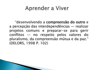 “desenvolvendo a compreensão do outro e
a percepção das interdependências — realizar
projetos comuns e preparar-se para gerir
conflitos — no respeito pelos valores do
pluralismo, da compreensão mútua e da paz.”
(DELORS, 1998 P. 102)
 