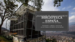 BIBLIOTECA
ESPAÑA
PROGRAMACION DE OBRA
WILDER O. ARDILA AGUILAR
JUAN PABLO PUERTO AFANADOR
¿ELEFANTE BLANCO O MAMUT?
 