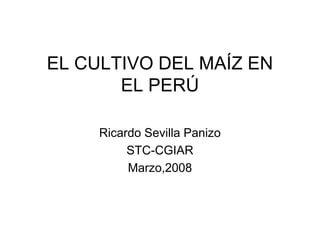 EL CULTIVO DEL MAÍZ EN
EL PERÚ
Ricardo Sevilla Panizo
STC-CGIAR
Marzo,2008
 