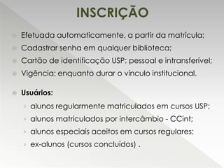 INSCRIÇÃO


Efetuada automaticamente, a partir da matrícula;



Cadastrar senha em qualquer biblioteca;



Cartão de identificação USP: pessoal e intransferível;



Vigência: enquanto durar o vínculo institucional.



Usuários:
› alunos regularmente matriculados em cursos USP;
› alunos matriculados por intercâmbio - CCint;
› alunos especiais aceitos em cursos regulares;
› ex-alunos (cursos concluídos) .

 