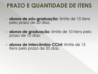 PRAZO E QUANTIDADE DE ITENS


alunos de pós-graduação: limite de 15 itens
pelo prazo de 20 dias;



alunos de graduação: limite de 10 itens pelo
prazo de 10 dias;



alunos de intercâmbio CCint: limite de 15
itens pelo prazo de 20 dias.

 