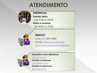 ATENDIMENTO
PRESENCIAL
Período Letivo
- Das 7h30 as 22h00
Férias e recessos
- Das 8h00 as 19h30

REMOTO
Fone: (11) 3091-5998
E-mail: bibfea.atend@usp.br
http://www.fea.usp.br/biblioteca

Empréstimo entre bibliotecas
eeb.fea@usp.br
Periódicos impressos
comutfea@usp.br
Periódicos eletrônicos
www.usp.br/sibi

 
