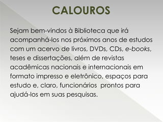 CALOUROS
Sejam bem-vindos à Biblioteca que irá
acompanhá-los nos próximos anos de estudos
com um acervo de livros, DVDs, CDs, e-books,
teses e dissertações, além de revistas
acadêmicas nacionais e internacionais em
formato impresso e eletrônico, espaços para
estudo e, claro, funcionários prontos para
ajudá-los em suas pesquisas.

 