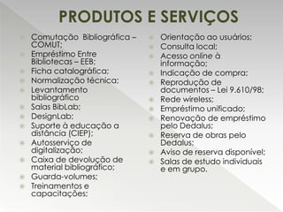 PRODUTOS E SERVIÇOS
















Comutação Bibliográfica –
COMUT;
Empréstimo Entre
Bibliotecas – EEB;
Ficha catalográfica;
Normalização técnica;
Levantamento
bibliográfico
Salas BibLab;
DesignLab;
Suporte à educação a
distância (CIEP);
Autosserviço de
digitalização;
Caixa de devolução de
material bibliográfico;
Guarda-volumes;
Treinamentos e
capacitações;














Orientação ao usuários;
Consulta local;
Acesso online à
informação;
Indicação de compra;
Reprodução de
documentos – Lei 9.610/98;
Rede wireless;
Empréstimo unificado;
Renovação de empréstimo
pelo Dedalus;
Reserva de obras pelo
Dedalus;
Aviso de reserva disponível;
Salas de estudo individuais
e em grupo.

 
