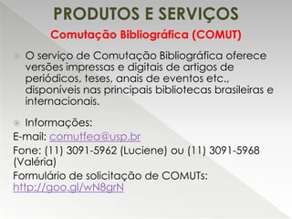 PRODUTOS E SERVIÇOS
Comutação Bibliográfica (COMUT)


O serviço de Comutação Bibliográfica oferece
versões impressas e digitais de artigos de
periódicos, teses, anais de eventos etc.,
disponíveis nas principais bibliotecas brasileiras e
internacionais.

Informações:
E-mail: comutfea@usp.br
Fone: (11) 3091-5962 (Luciene) ou (11) 3091-5968
(Valéria)
Formulário de solicitação de COMUTs:
http://goo.gl/wN8grN


 