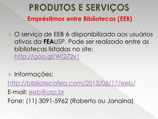 PRODUTOS E SERVIÇOS
Empréstimos entre Bibliotecas (EEB)


O serviço de EEB é disponibilizado aos usuários
ativos da FEAUSP. Pode ser realizado entre as
bibliotecas listadas no site:
http://goo.gl/WQ72x1

Informações:
http://bibliotecafea.com/2013/06/17/eeb/
E-mail: eeb@usp.br
Fone: (11) 3091-5962 (Roberto ou Janaina)


 