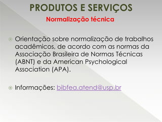 PRODUTOS E SERVIÇOS
Normalização técnica


Orientação sobre normalização de trabalhos
acadêmicos, de acordo com as normas da
Associação Brasileira de Normas Técnicas
(ABNT) e da American Psychological
Association (APA).



Informações: bibfea.atend@usp.br

 