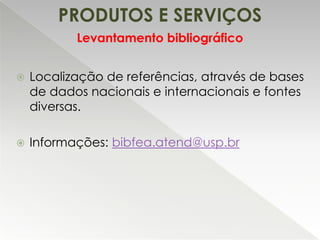 PRODUTOS E SERVIÇOS
Levantamento bibliográfico


Localização de referências, através de bases
de dados nacionais e internacionais e fontes
diversas.



Informações: bibfea.atend@usp.br

 