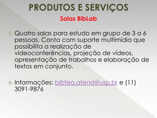 PRODUTOS E SERVIÇOS
Salas BibLab


Quatro salas para estudo em grupo de 3 a 6
pessoas. Conta com suporte multimídia que
possibilita a realização de
videoconferências, projeção de vídeos,
apresentação de trabalhos e elaboração de
textos em conjunto.



Informações: bibfea.atend@usp.br e (11)
3091-9876

 