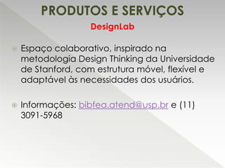 PRODUTOS E SERVIÇOS
DesignLab


Espaço colaborativo, inspirado na
metodologia Design Thinking da Universidade
de Stanford, com estrutura móvel, flexível e
adaptável às necessidades dos usuários.



Informações: bibfea.atend@usp.br e (11)
3091-5968

 