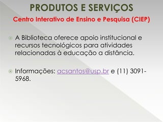PRODUTOS E SERVIÇOS
Centro Interativo de Ensino e Pesquisa (CIEP)


A Biblioteca oferece apoio institucional e
recursos tecnológicos para atividades
relacionadas à educação a distância.



Informações: acsantos@usp.br e (11) 30915968.

 