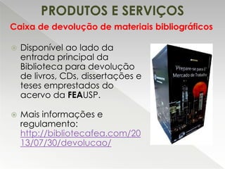 PRODUTOS E SERVIÇOS
Caixa de devolução de materiais bibliográficos


Disponível ao lado da
entrada principal da
Biblioteca para devolução
de livros, CDs, dissertações e
teses emprestados do
acervo da FEAUSP.



Mais informações e
regulamento:
http://bibliotecafea.com/20
13/07/30/devolucao/

 