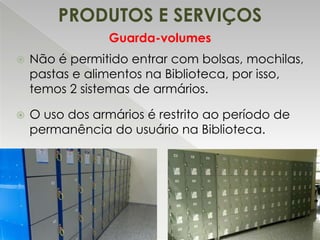 PRODUTOS E SERVIÇOS
Guarda-volumes


Não é permitido entrar com bolsas, mochilas,
pastas e alimentos na Biblioteca, por isso,
temos 2 sistemas de armários.



O uso dos armários é restrito ao período de
permanência do usuário na Biblioteca.

 