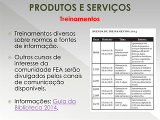 PRODUTOS E SERVIÇOS
Treinamentos


Treinamentos diversos
sobre normas e fontes
de informação.



Outros cursos de
interesse da
comunidade FEA serão
divulgados pelos canais
de comunicação
disponíveis.



Informações: Guia da
Biblioteca 2014.

 