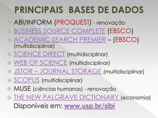 PRINCIPAIS BASES DE DADOS
ABI/INFORM (PROQUEST) - renovação
 BUSINESS SOURCE COMPLETE (EBSCO)
 ACADEMIC SEARCH PREMIER – (EBSCO)


(multidisciplinar)

SCIENCE DIRECT (multidisciplinar)
 WEB OF SCIENCE (multidisciplinar)
 JSTOR – JOURNAL STORAGE (multidisciplinar)
 SCOPUS (multidisciplinar)
 MUSE (ciências humanas) - renovação
 THE NEW PALGRAVE DICTIONARY (economia)
Disponíveis em: www.usp.br/sibi


 