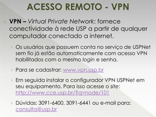 ACESSO REMOTO - VPN


VPN – Virtual Private Network: fornece
conectividade à rede USP a partir de qualquer
computador conectado a internet.
› Os usuários que possuem conta no serviço de USPNet

sem fio já estão automaticamente com acesso VPN
habilitados com o mesmo login e senha.

› Para se cadastrar: www.vpn.usp.br

› Em seguida instalar o configurador VPN USPNet em

seu equipamento. Para isso acesse o site:
http://www.cce.usp.br/?q=node/101

› Dúvidas: 3091-6400, 3091-6441 ou e-mail para:

consulta@usp.br

 