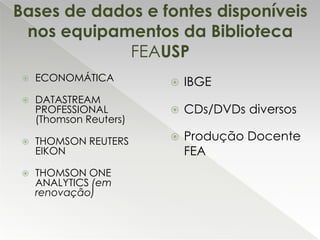 Bases de dados e fontes disponíveis
nos equipamentos da Biblioteca
FEAUSP


ECONOMÁTICA



DATASTREAM
PROFESSIONAL
(Thomson Reuters)



THOMSON REUTERS
EIKON



THOMSON ONE
ANALYTICS (em
renovação)



IBGE



CDs/DVDs diversos



Produção Docente
FEA

 