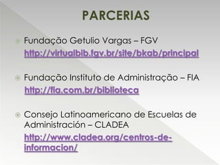 PARCERIAS


Fundação Getulio Vargas – FGV
http://virtualbib.fgv.br/site/bkab/principal



Fundação Instituto de Administração – FIA
http://fia.com.br/biblioteca



Consejo Latinoamericano de Escuelas de
Administración – CLADEA
http://www.cladea.org/centros-deinformacion/

 
