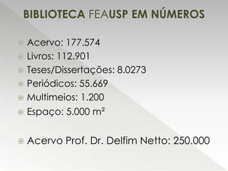 BIBLIOTECA FEAUSP EM NÚMEROS
Acervo: 177.574
 Livros: 112.901
 Teses/Dissertações: 8.0273
 Periódicos: 55.669
 Multimeios: 1.200




Espaço: 5.000 m²

 Acervo

Prof. Dr. Delfim Netto: 250.000

 
