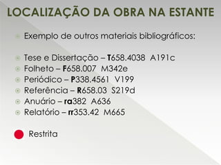 LOCALIZAÇÃO DA OBRA NA ESTANTE


Exemplo de outros materiais bibliográficos:



Tese e Dissertação – T658.4038 A191c
Folheto – F658.007 M342e
Periódico – P338.4561 V199
Referência – R658.03 S219d
Anuário – ra382 A636
Relatório – rr353.42 M665









Restrita

 