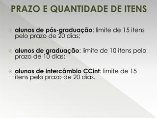  alunos de pós-graduação: limite de 15 itens
pelo prazo de 20 dias;
 alunos de graduação: limite de 10 itens pelo
prazo de 10 dias;
 alunos de intercâmbio CCint: limite de 15
itens pelo prazo de 20 dias.
PRAZO E QUANTIDADE DE ITENS
 