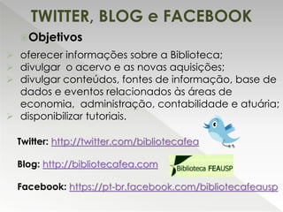 Objetivos
 oferecer informações sobre a Biblioteca;
 divulgar o acervo e as novas aquisições;
 divulgar conteúdos, fontes de informação, base de
dados e eventos relacionados às áreas de
economia, administração, contabilidade e atuária;
 disponibilizar tutoriais.
Twitter: http://twitter.com/bibliotecafea
Blog: http://bibliotecafea.com
Facebook: https://pt-br.facebook.com/bibliotecafeausp
TWITTER, BLOG e FACEBOOK
 