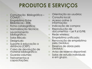  Comutação Bibliográfica –
COMUT;
 Empréstimo Entre
Bibliotecas – EEB;
 Ficha catalográfica;
 Normalização técnica;
 Levantamento
bibliográfico;
 Salas BibLab;
 DesignLab;
 Suporte à educação a
distância (CIEP);
 Caixa de devolução de
material bibliográfico;
 Guarda-volumes;
 Treinamentos e
capacitações;
 Orientação ao usuários;
 Consulta local;
 Acesso online à
informação;
 Indicação de compra;
 Reprodução de
documentos – Lei 9.610/98;
 Rede wireless;
 Empréstimo unificado;
 Renovação de empréstimo
pelo Dedalus;
 Reserva de obras pelo
Dedalus;
 Aviso de reserva disponível;
 Salas de estudo individuais
e em grupo.
PRODUTOS E SERVIÇOS
 