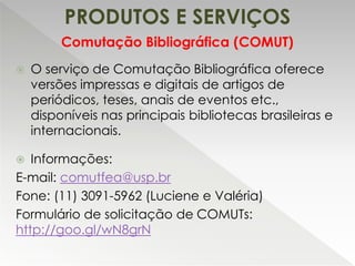 PRODUTOS E SERVIÇOS
 O serviço de Comutação Bibliográfica oferece
versões impressas e digitais de artigos de
periódicos, teses, anais de eventos etc.,
disponíveis nas principais bibliotecas brasileiras e
internacionais.
 Informações:
E-mail: comutfea@usp.br
Fone: (11) 3091-5962 (Luciene e Valéria)
Formulário de solicitação de COMUTs:
http://goo.gl/wN8grN
Comutação Bibliográfica (COMUT)
 